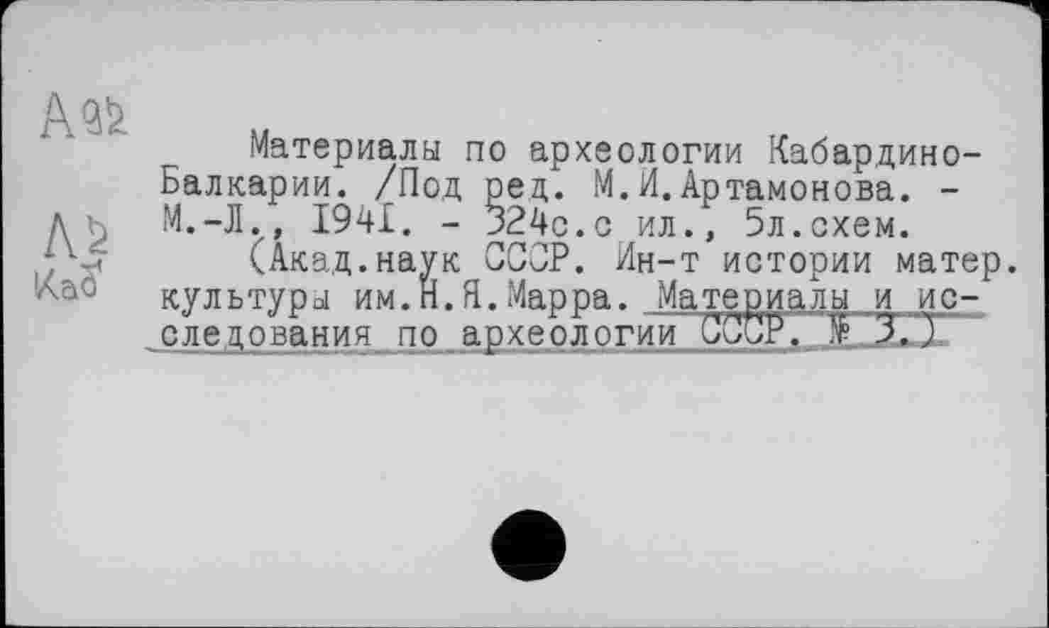 ﻿А «і
AS
Kaö
Материалы по археологии Кабардино-Балкарии. /Под ред. М. И.Артамонова. -
I94JL. - 324с.с ил., 5л.схем.
(Акад.наук СССР. Ин-т истории матер, культуры им.Н.Я.Марра. Материалы и_ис-следования по археологии СССР. '£■ 3. )